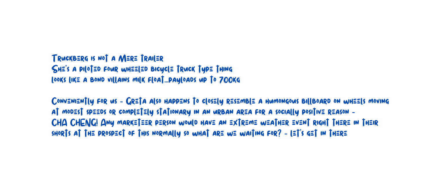 Truckberg is not a Mere trailer She s a piloted four wheeled bicycle truck type thing looks like a bond villains milk float payloads up to 700kg Conveniently for us Greta also happens to closely resemble a humongous billboard on wheels moving at modest speeds or completely stationary in an urban area for a socially positive reason CHA CHENG Any marketeer person would have an extreme weather event right there in their shorts at the prospect of this normally so what are we waiting for let s get in there