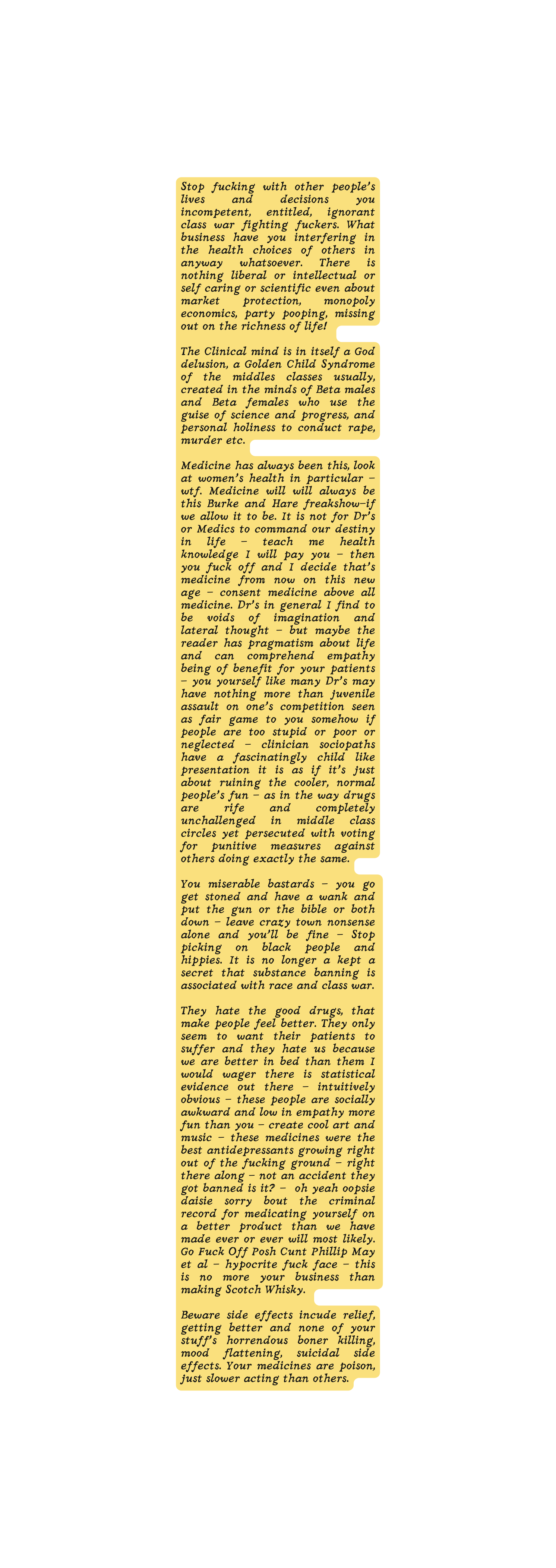 Stop fucking with other people s lives and decisions you incompetent entitled ignorant class war fighting fuckers What business have you interfering in the health choices of others in anyway whatsoever There is nothing liberal or intellectual or self caring or scientific even about market protection monopoly economics party pooping missing out on the richness of life The Clinical mind is in itself a God delusion a Golden Child Syndrome of the middles classes usually created in the minds of Beta males and Beta females who use the guise of science and progress and personal holiness to conduct rape murder etc Medicine has always been this look at women s health in particular wtf Medicine will will always be this Burke and Hare freakshow if we allow it to be It is not for Dr s or Medics to command our destiny in life teach me health knowledge I will pay you then you fuck off and I decide that s medicine from now on this new age consent medicine above all medicine Dr s in general I find to be voids of imagination and lateral thought but maybe the reader has pragmatism about life and can comprehend empathy being of benefit for your patients you yourself like many Dr s may have nothing more than juvenile assault on one s competition seen as fair game to you somehow if people are too stupid or poor or neglected clinician sociopaths have a fascinatingly child like presentation it is as if it s just about ruining the cooler normal people s fun as in the way drugs are rife and completely unchallenged in middle class circles yet persecuted with voting for punitive measures against others doing exactly the same You miserable bastards you go get stoned and have a wank and put the gun or the bible or both down leave crazy town nonsense alone and you ll be fine Stop picking on black people and hippies It is no longer a kept a secret that substance banning is associated with race and class war They hate the good drugs that make people feel better They only seem to want their patients to suffer and they hate us because we are better in bed than them I would wager there is statistical evidence out there intuitively obvious these people are socially awkward and low in empathy more fun than you create cool art and music these medicines were the best antidepressants growing right out of the fucking ground right there along not an accident they got banned is it oh yeah oopsie daisie sorry bout the criminal record for medicating yourself on a better product than we have made ever or ever will most likely Go Fuck Off Posh Cunt Phillip May et al hypocrite fuck face this is no more your business than making Scotch Whisky Beware side effects incude relief getting better and none of your stuff s horrendous boner killing mood flattening suicidal side effects Your medicines are poison just slower acting than others