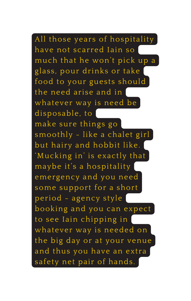 All those years of hospitality have not scarred Iain so much that he won t pick up a glass pour drinks or take food to your guests should the need arise and in whatever way is need be disposable to make sure things go smoothly like a chalet girl but hairy and hobbit like Mucking in is exactly that maybe it s a hospitality emergency and you need some support for a short period agency style booking and you can expect to see Iain chipping in whatever way is needed on the big day or at your venue and thus you have an extra safety net pair of hands