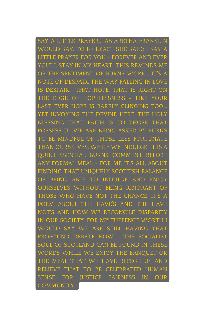 Say a little prayer as Aretha Franklin would say To be exact she said I say a little prayer for you forever and ever you ll stay in my heart this reminds me of the sentiment of Burns work it s a note of despair the way falling in love is despair that hope that is right on the edge of hopelessness like your last ever hope is barely clinging too Yet invoking the Devine here the holy blessing that faith is to those that possess it we are being asked by Burns to be mindful of those less fortunate than ourselves while we indulge It is a quintessential Burns comment before any formal meal for me it s all about finding that uniquely Scottish balance of being able to indulge and enjoy ourselves without being ignorant of those who have not the chance It s a poem about the have s and the have not s and how we reconcile disparity in our society For my tuppence worth I would say we are still having that profound debate now the socialist soul of Scotland can be found in these words while we enjoy the banquet or the meal that we have before us and relieve that to be celebrated human sense for justice fairness in our community