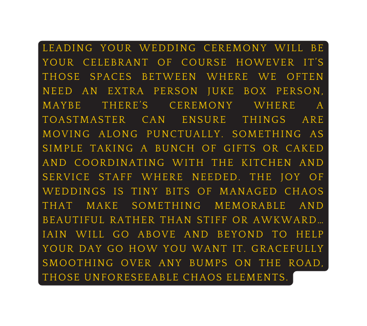 leading your wedding ceremony will be your celebrant of course however it s those spaces between where we often need an extra person juke box person maybe there s CEREMONy where a toastmaster can ensure things are moving along punctually Something as simple taking a bunch of gifts or caked and coordinating with the kitchen and service staff where needed The joy of weddings is tiny bits of managed chaos that make something memorable and beautiful rather than stiff or awkward iain will go above and beyond to help your day go how you want it gracefully smoothing over any bumps on the road those unforeseeable chaos elements