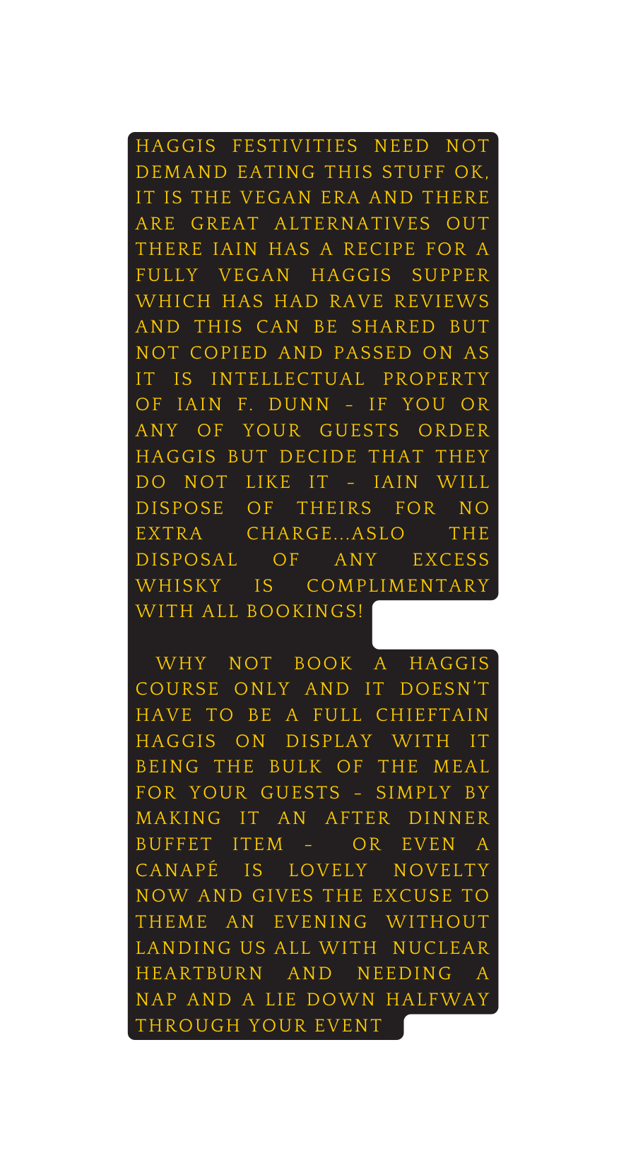 Haggis festivities need not demand eating this stuff ok it is the vegan era and there are great alternatives out there iain has a recipe for a fully vegan haggis supper which has had rave reviews and this can be shared but not copied and passed on as it is intellectual property of Iain F Dunn if you or any of your guests order haggis but decide that they do not like it iain will dispose of theirs for no extra charge aslo the disposal of any excess whisky is complimentary with all bookings Why not book a haggis course only and it doesn t have to be a full Chieftain haggis on display with it being the bulk of the meal for your guests simply by making it an after dinner buffet item or even a canapé is lovely novelty now and gives the excuse to theme an evening without landing us all with nuclear heartburn and needing a nap and a lie down halfway through your event