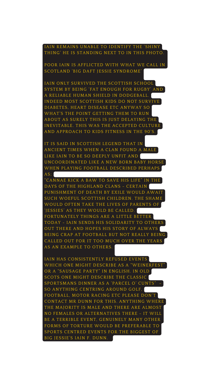 Iain remains unable to identify the shiny thing he is standing next to in this photo Poor Iain is afflicted with what we call in scotland Big daft jessie syndrome iain only survived the scottish school system by being fat enough for rugby and a reliable human shield in dodgeball indeed most scottish kids do not survive diabetes heart disease etc anyway so what s the point getting them to run about as surely this is just delaying the inevitable this was the accepted culture and approach to kids fitness in the 90 s it is said in scottish legend that in ancient times when a clan found a male like iain to be so deeply unfit and uncoordinated like a new born baby horse when playing football described perhaps as cannae kick a baw to save his life in the days of the highland clans certain punishment of death by exile would await such woeful scottish children the shame would often take the lives of parents of jessies as they would be called fortunately things are a little better today iain sends his solidarity to others out there and hopes his story of always being crap at football but not really being called out for it too much over the years as an example to others Iain has consistently refused events which one might describe as a weinerfest or a sausage party in english in old scots one might describe the classic sportsmans dinner as a parcel o cunts so anything centring around golf football motor racing etc please don t contact Mr Dunn for this anything where the majority is male and there are almost no females or alternatives there it will be a terrible event genuinely many other forms of Torture would be preferable to sports centred events for the biggest of big jessie s Iain f DunN
