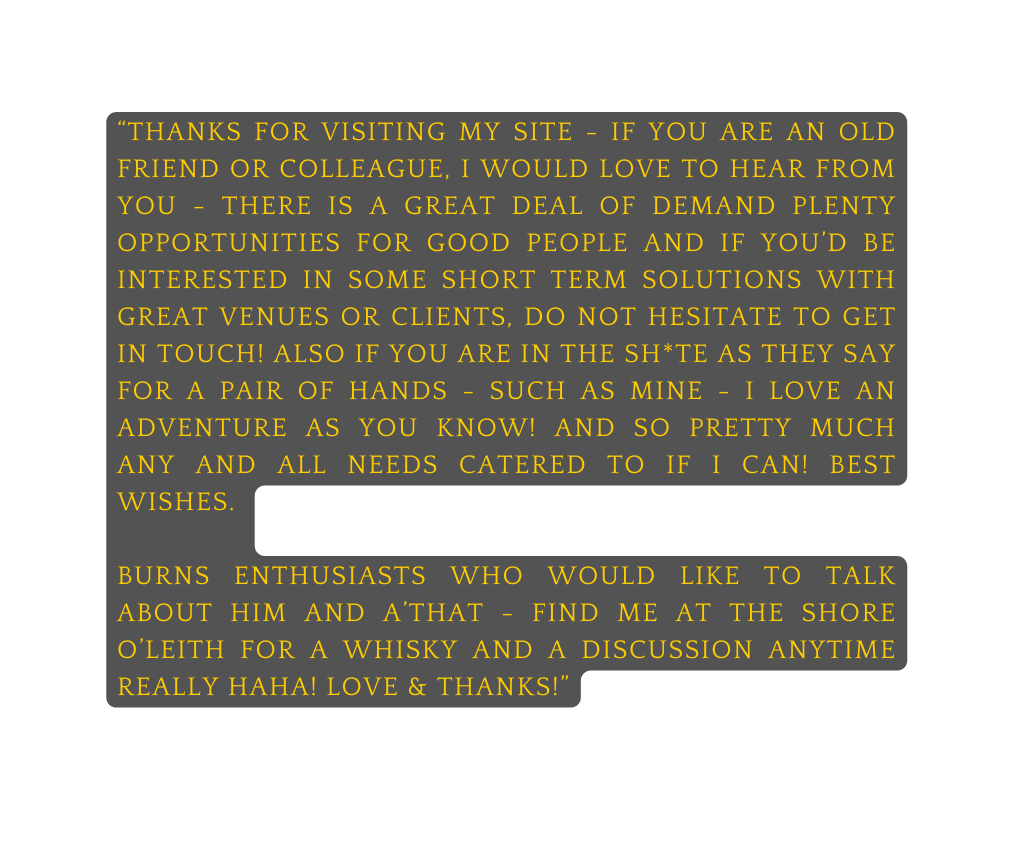 thanks for visiting my site if you are an old friend or colleague I would love to hear from you there is a great deal of demand plenty opportunities for good people and if you d be interested in some short term solutions with great venues or clients do not hesitate to get in touch Also if you are in the Sh te as they say for a pair of hands such as mine i love an adventure as you know and so Pretty much any and all needs catered to if i can best wishes BURNS enthusiasts who would like to talk about him and a that find me at the shore o leith for a whisky and a discussion anytime really haha love thanks