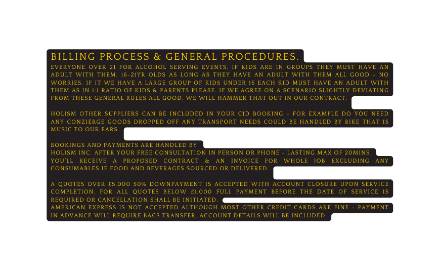 BILLING PROCESS general procedures everyone over 21 for alcohol SERVING events if kids ARE IN GROUPS they must have an adult with them 16 21yr olds as long as they have an adult with them all good no worries if it we have a large group of kids under 16 each kid must have an adult with them as in 1 1 ratio of kids Parents please if we agree on a scenario slightly deviating from these general rules all good we will hammer that out in our contract Holism other suppliers can be included in your CID booking for example do you need any conzierge goods dropped off any transport needs could be handled by bike that is music to our ears Bookings and payments are handled by HOLISM inc After your free consultation in person or phone lasting max of 20mins You ll receive a proposed contract an invoice for whole job excluding any consumables ie food and beverages sourced or delivered a quotes over 5 000 50 downpayment is accepted with account closure upon service completion For all Quotes below 1 000 full payment before the date of service is required or cancellation shall be initiated American express is not accepted although most other credit cards are fine payment in advance will require bacs transfer account details will be included