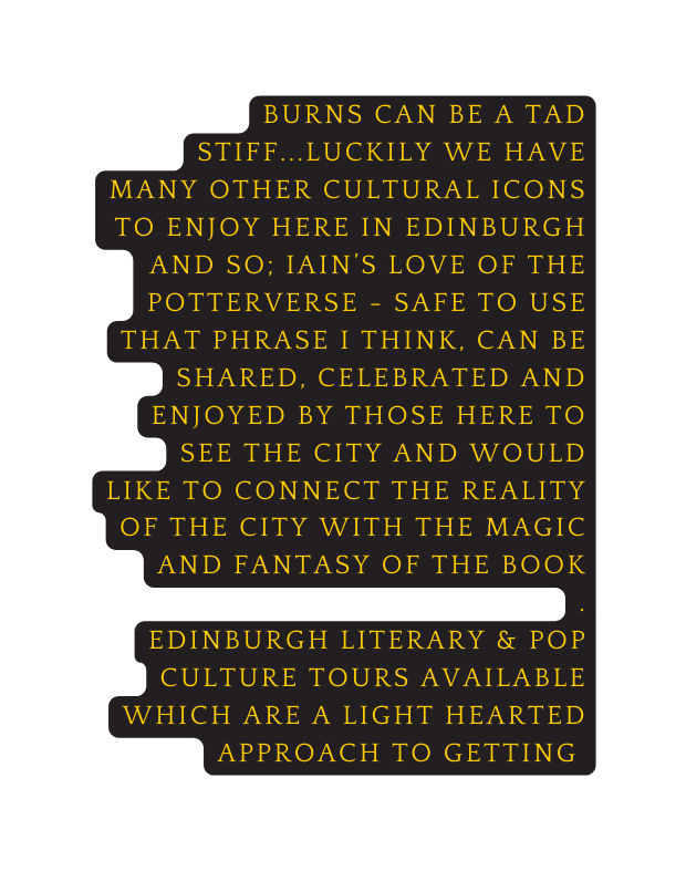 Burns can be a tad stiff luckily we have many other cultural icons to enjoy here in edinburgh and so iain s love of the potterverse safe to use that phrase i think can be shared celebrated and enjoyed by those here to see the city and would like to connect the reality of the city with the magic and fantasy of the book edinburgh literary pop culture tours available which are a light hearted approach to getting