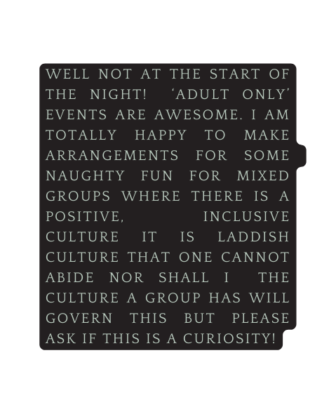 well not at the start of the night Adult only events are awesome I am totally happy to make arrangements for some naughty fun for mixed groups where there is a positive inclusive culture it is laddish culture that one cannot abide nor shall i the culture a group has will govern this but please ask if this is a curiosity