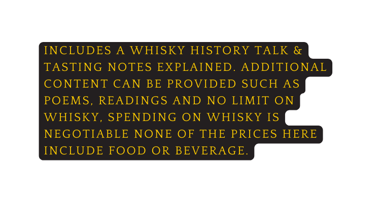 INCLUDES A whisky history talk tasting notes explained additional content can be provided such as poems readings and no limit on whisky spending on whisky is negotiable none of the prices here include food or beverage