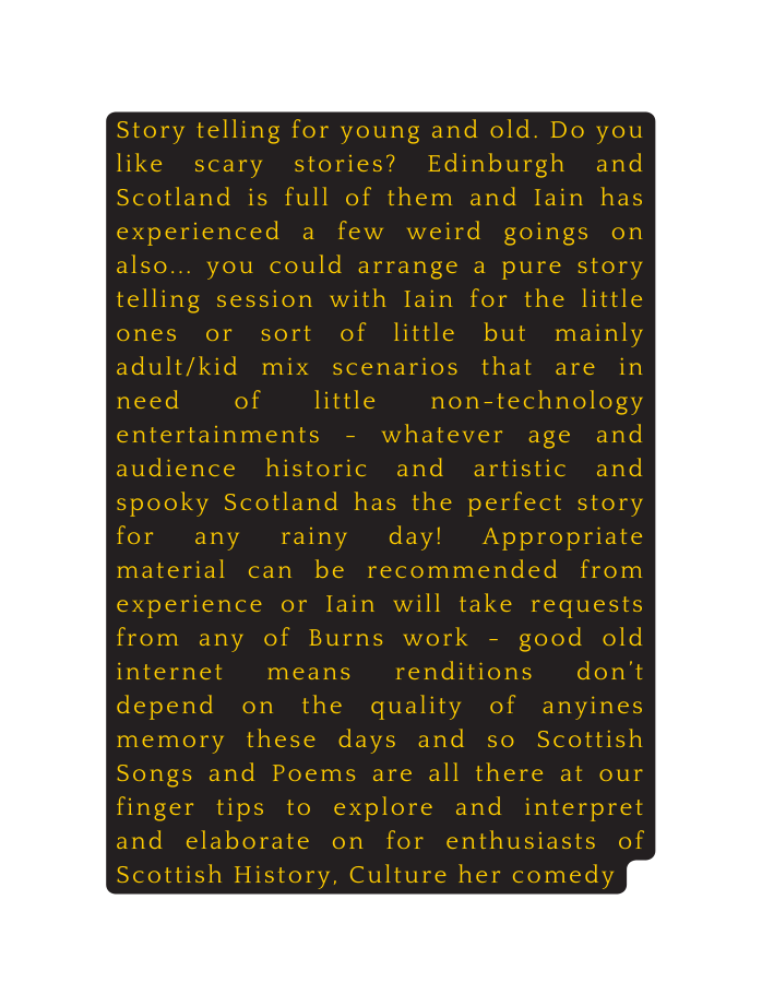 Story telling for young and old Do you like scary stories Edinburgh and Scotland is full of them and Iain has experienced a few weird goings on also you could arrange a pure story telling session with Iain for the little ones or sort of little but mainly adult kid mix scenarios that are in need of little non technology entertainments whatever age and audience historic and artistic and spooky Scotland has the perfect story for any rainy day Appropriate material can be recommended from experience or Iain will take requests from any of Burns work good old internet means renditions don t depend on the quality of anyines memory these days and so Scottish Songs and Poems are all there at our finger tips to explore and interpret and elaborate on for enthusiasts of Scottish History Culture her comedy