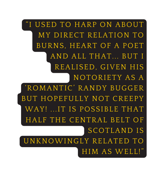 I used to harp on about my direct relation to burns heart of a poet and all that but i realised given his notoriety as a romantic randy bugger but hopefully not creepy way it is possible that half the central belt of scotland is unknowingly related to him as well