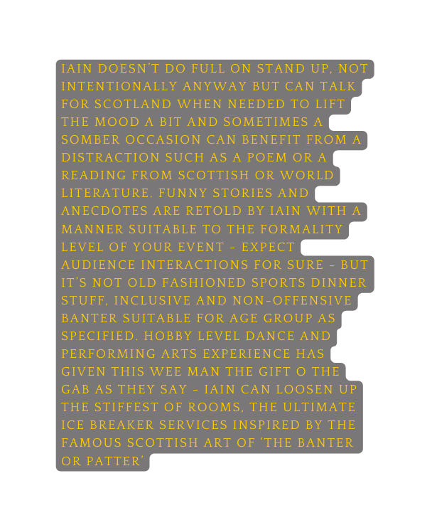 iain doesn t do full on stand up not intentionally anyway but can talk for scotland when needed to lift the mood a bit and sometimes a somber occasion can benefit from a distraction such as a poem or a reading from scottish or world literature Funny stories and anecdotes are retold by iain with a manner suitable to the formality level of your event expect audience interactions for sure but it s not old fashioned sports dinner stuff inclusive and non offensive banter suitable for age group as specified hobby level dance and performing arts experience has given this wee man the gift o the gab as they say iain can loosen up the stiffest of rooms the ultimate ice breaker services inspired by the famous scottish art of the banter or patter