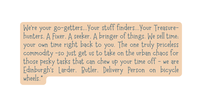 We re your go getters Your stuff finders Your Treasure hunters A Fixer A seeker A bringer of things We sell time your own time right back to you The one truly priceless commodity so just get us to take on the urban chaos for those pesky tasks that can chew up your time off we are Edinburgh s Larder Butler Delivery Person on bicycle wheels