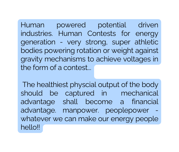 Human powered potential driven industries Human Contests for energy generation very strong super athletic bodies powering rotation or weight against gravity mechanisms to achieve voltages in the form of a contest The healthiest physcial output of the body should be captured in mechanical advantage shall become a financial advantage manpower peoplepower whatever we can make our energy people hello