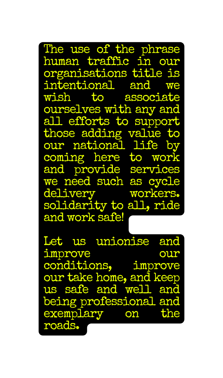 The use of the phrase human traffic in our organisations title is intentional and we wish to associate ourselves with any and all efforts to support those adding value to our national life by coming here to work and provide services we need such as cycle delivery workers solidarity to all ride and work safe Let us unionise and improve our conditions improve our take home and keep us safe and well and being professional and exemplary on the roads