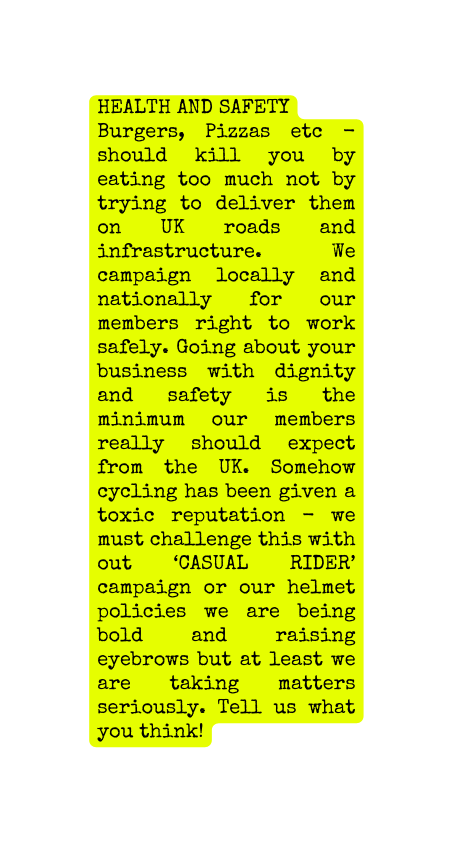 Health and Safety Burgers Pizzas etc should kill you by eating too much not by trying to deliver them on UK roads and infrastructure We campaign locally and nationally for our members right to work safely Going about your business with dignity and safety is the minimum our members really should expect from the UK Somehow cycling has been given a toxic reputation we must challenge this with out CASUAL RIDER campaign or our helmet policies we are being bold and raising eyebrows but at least we are taking matters seriously Tell us what you think