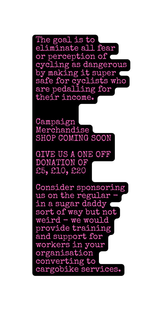 The goal is to eliminate all fear or perception of cycling as dangerous by making it super safe for cyclists who are pedalling for their income Campaign Merchandise SHOP COMING SOON GIVE US A ONE OFF DONATION OF 5 10 20 Consider sponsoring us on the regular in a sugar daddy sort of way but not weird we would provide training and support for workers in your organisation converting to cargobike services