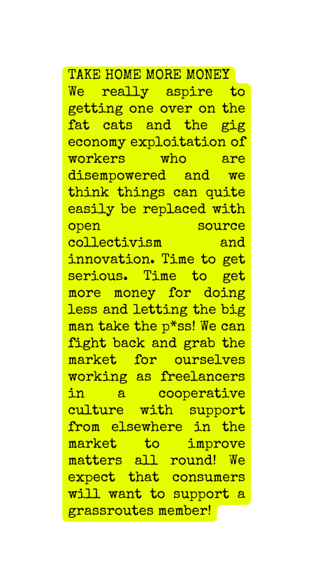 TAKE HOME MORE MONEY We really aspire to getting one over on the fat cats and the gig economy exploitation of workers who are disempowered and we think things can quite easily be replaced with open source collectivism and innovation Time to get serious Time to get more money for doing less and letting the big man take the p ss We can fight back and grab the market for ourselves working as freelancers in a cooperative culture with support from elsewhere in the market to improve matters all round We expect that consumers will want to support a grassroutes member