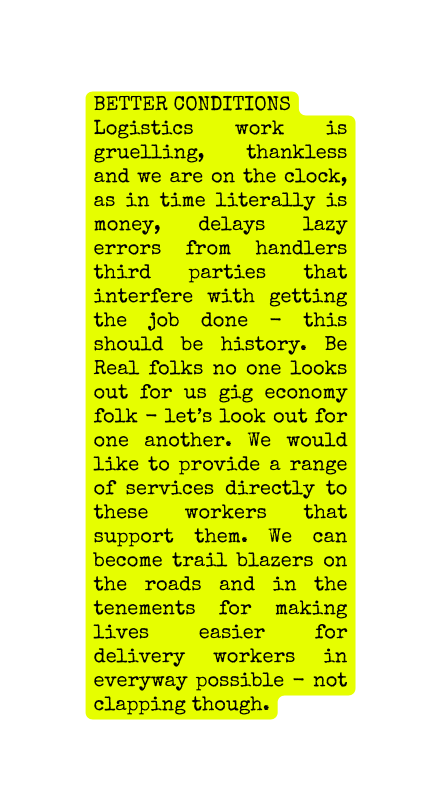 BETTER CONDITIONS Logistics work is gruelling thankless and we are on the clock as in time literally is money delays lazy errors from handlers third parties that interfere with getting the job done this should be history Be Real folks no one looks out for us gig economy folk let s look out for one another We would like to provide a range of services directly to these workers that support them We can become trail blazers on the roads and in the tenements for making lives easier for delivery workers in everyway possible not clapping though