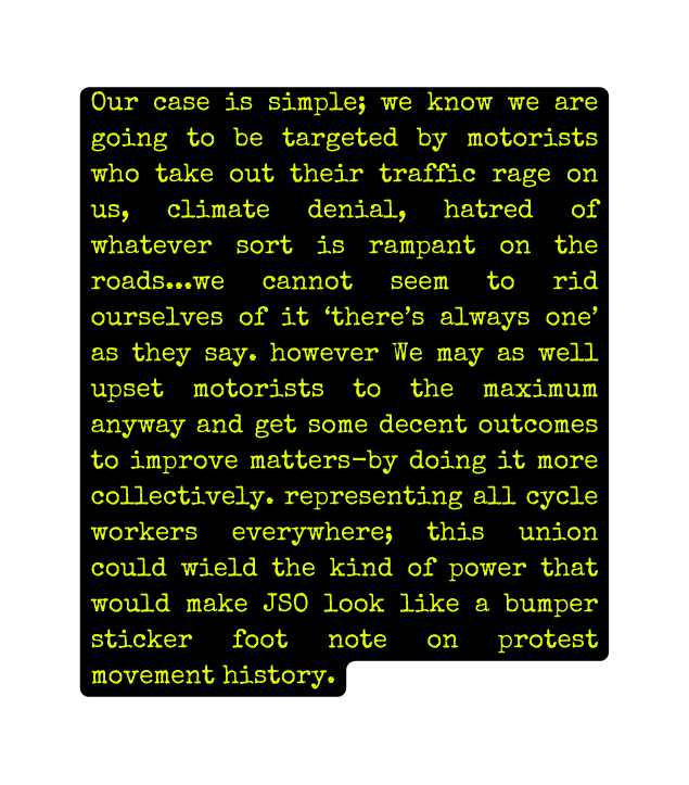 Our case is simple we know we are going to be targeted by motorists who take out their traffic rage on us climate denial hatred of whatever sort is rampant on the roads we cannot seem to rid ourselves of it there s always one as they say however We may as well upset motorists to the maximum anyway and get some decent outcomes to improve matters by doing it more collectively representing all cycle workers everywhere this union could wield the kind of power that would make JSO look like a bumper sticker foot note on protest movement history