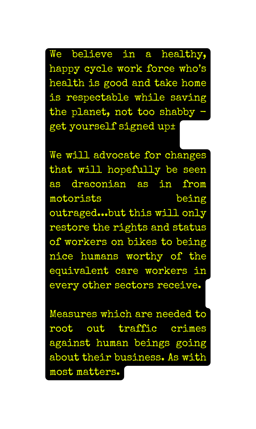 We believe in a healthy happy cycle work force who s health is good and take home is respectable while saving the planet not too shabby get yourself signed up We will advocate for changes that will hopefully be seen as draconian as in from motorists being outraged but this will only restore the rights and status of workers on bikes to being nice humans worthy of the equivalent care workers in every other sectors receive Measures which are needed to root out traffic crimes against human beings going about their business As with most matters