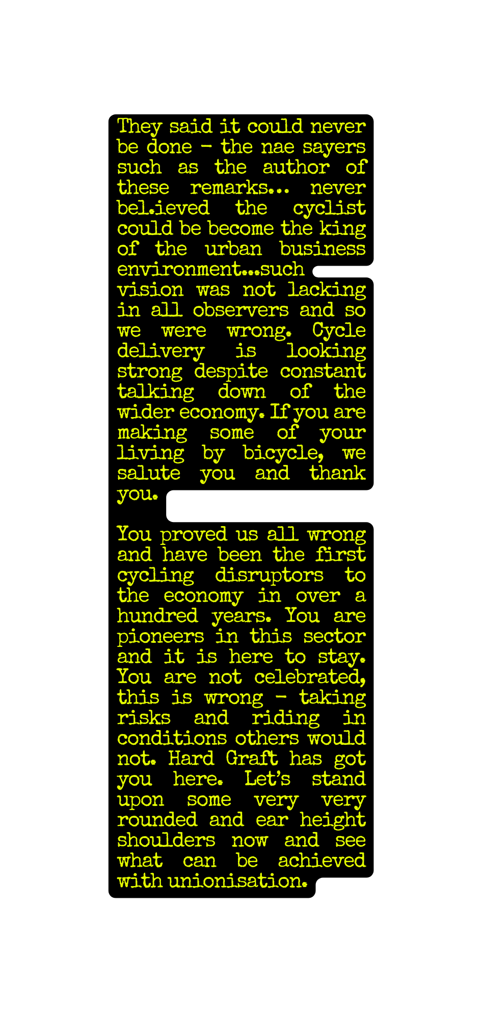 They said it could never be done the nae sayers such as the author of these remarks never bel ieved the cyclist could be become the king of the urban business environment such vision was not lacking in all observers and so we were wrong Cycle delivery is looking strong despite constant talking down of the wider economy If you are making some of your living by bicycle we salute you and thank you You proved us all wrong and have been the first cycling disruptors to the economy in over a hundred years You are pioneers in this sector and it is here to stay You are not celebrated this is wrong taking risks and riding in conditions others would not Hard Graft has got you here Let s stand upon some very very rounded and ear height shoulders now and see what can be achieved with unionisation