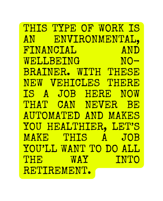 this type of work is an environmental financial and wellbeing no brainer With these new vehicles there is a job here now that can never be automated and makes you healthier let s make this a job you ll want to do all the way into retirement