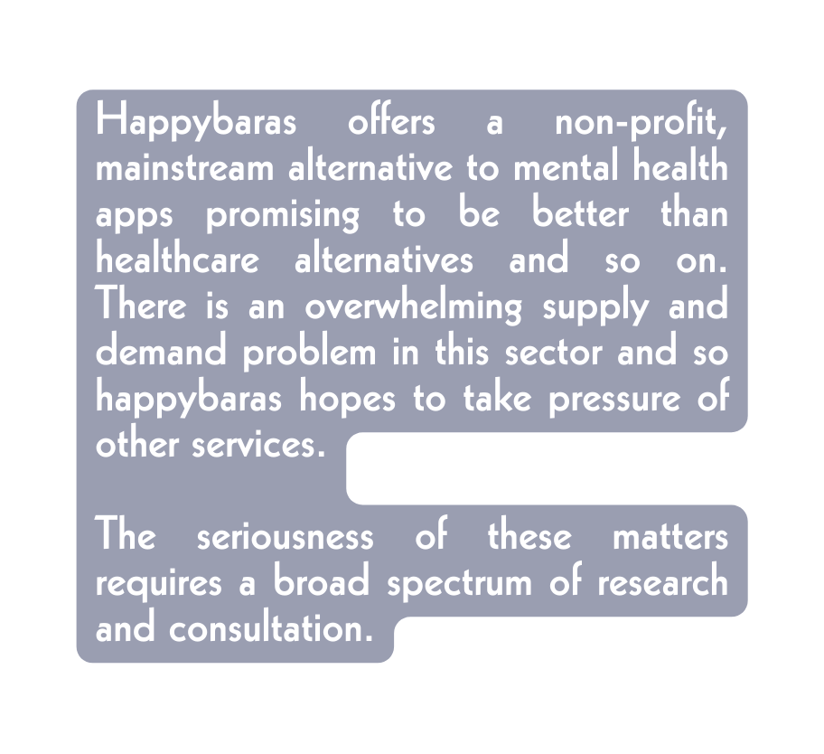 Happybaras offers a non profit mainstream alternative to mental health apps promising to be better than healthcare alternatives and so on There is an overwhelming supply and demand problem in this sector and so happybaras hopes to take pressure of other services The seriousness of these matters requires a broad spectrum of research and consultation