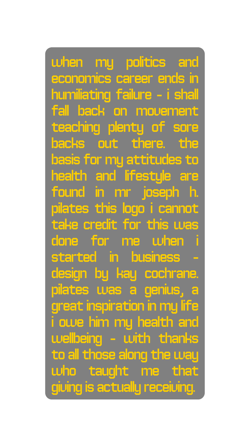 When my politics and economics career ends in humiliating failure i shall fall back on movement teaching plenty of sore backs out there the basis for my attitudes to health and lifestyle are found in mr Joseph h pilates This logo I cannot take credit for this was done for me when I started in business Design by Kay Cochrane Pilates was a genius a great inspiration in my life i owe him my health and wellbeing with thanks to all those along the way who taught me that giving is actually receiving