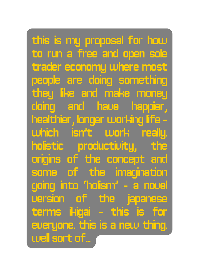 This is my proposal for how to run a free and open sole trader economy where most people are doing something they like and make money doing and have happier healthier longer working life which isn t work really Holistic Productivity the origins of the concept and some of the imagination going into holism a novel version of the Japanese Terms Ikigai this is for everyone this is a new thing Well sort of