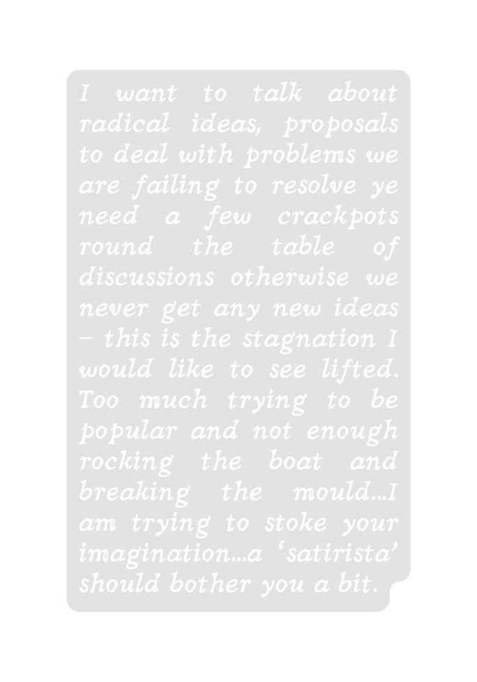 I want to talk about radical ideas proposals to deal with problems we are failing to resolve ye need a few crackpots round the table of discussions otherwise we never get any new ideas this is the stagnation I would like to see lifted Too much trying to be popular and not enough rocking the boat and breaking the mould I am trying to stoke your imagination a satirista should bother you a bit