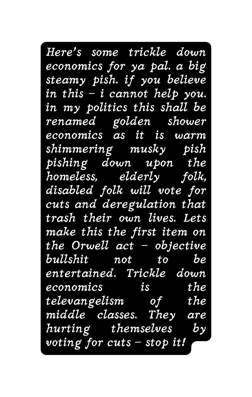 Here s some trickle down economics for ya pal a big steamy pish if you believe in this i cannot help you in my politics this shall be renamed golden shower economics as it is warm shimmering musky pish pishing down upon the homeless elderly folk disabled folk will vote for cuts and deregulation that trash their own lives Lets make this the first item on the Orwell act objective bullshit not to be entertained Trickle down economics is the televangelism of the middle classes They are hurting themselves by voting for cuts stop it