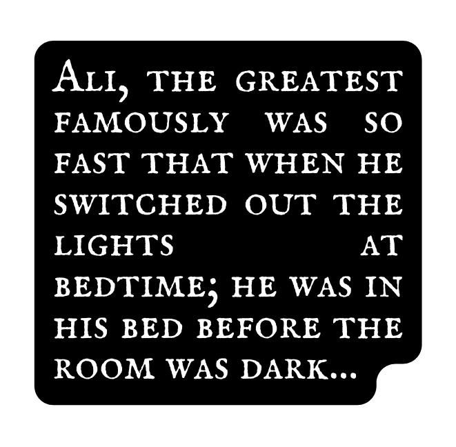 Ali the greatest famously was so fast that when he switched out the lights at bedtime he was in his bed before the room was dark