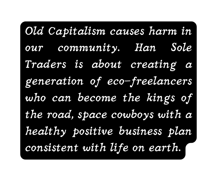 Old Capitalism causes harm in our community Han Sole Traders is about creating a generation of eco freelancers who can become the kings of the road space cowboys with a healthy positive business plan consistent with life on earth