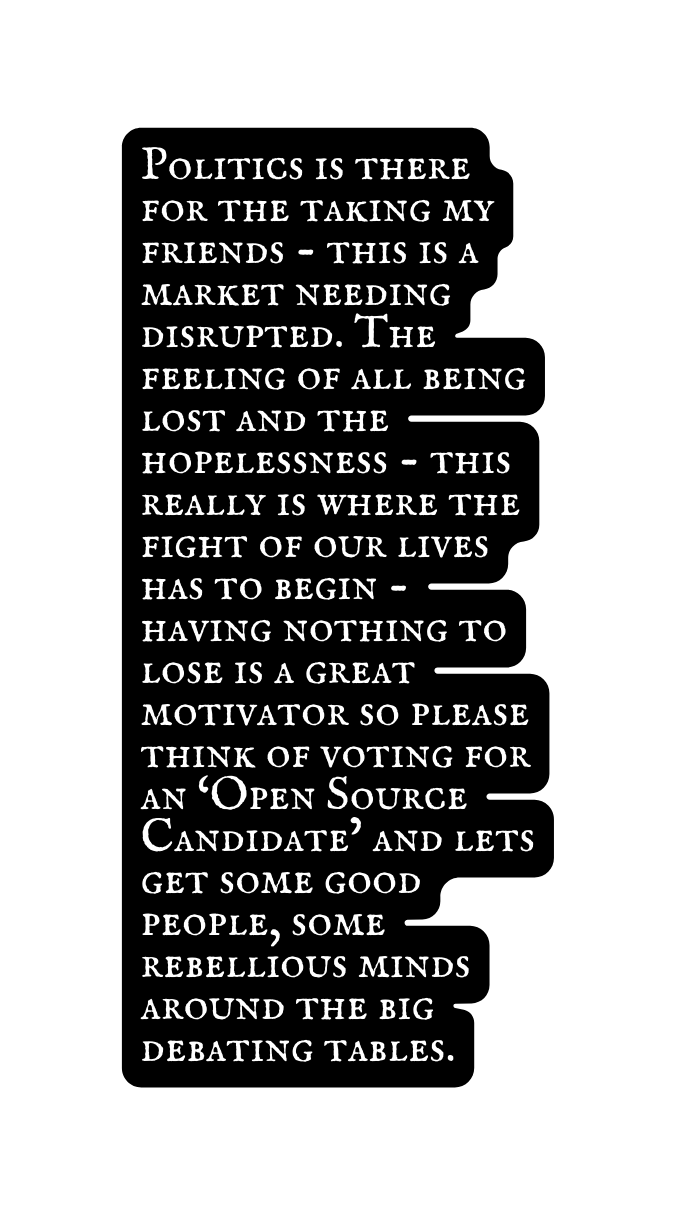 Politics is there for the taking my friends this is a market needing disrupted The feeling of all being lost and the hopelessness this really is where the fight of our lives has to begin having nothing to lose is a great motivator so please think of voting for an Open Source Candidate and lets get some good people some rebellious minds around the big debating tables