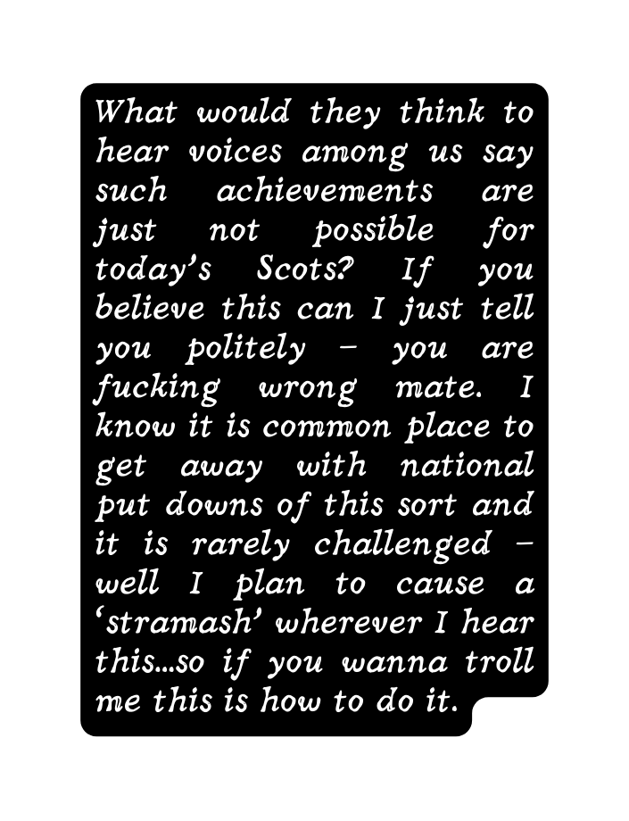 What would they think to hear voices among us say such achievements are just not possible for today s Scots If you believe this can I just tell you politely you are fucking wrong mate I know it is common place to get away with national put downs of this sort and it is rarely challenged well I plan to cause a stramash wherever I hear this so if you wanna troll me this is how to do it