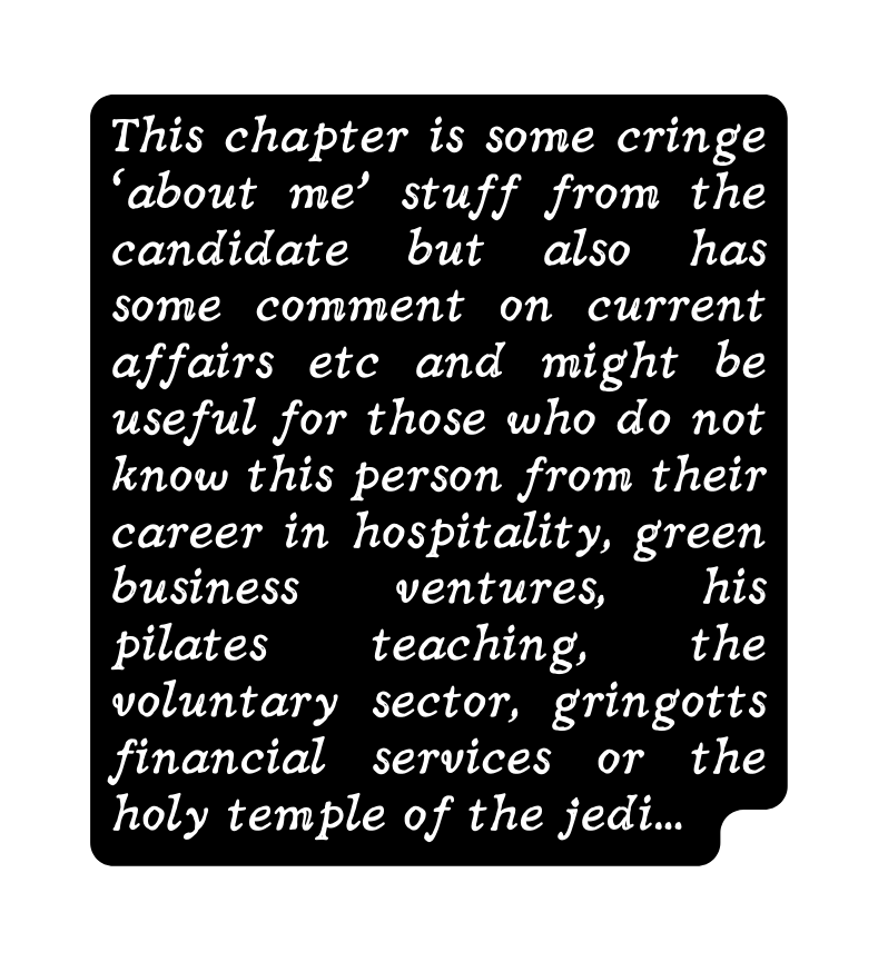 This chapter is some cringe about me stuff from the candidate but also has some comment on current affairs etc and might be useful for those who do not know this person from their career in hospitality green business ventures his pilates teaching the voluntary sector gringotts financial services or the holy temple of the jedi