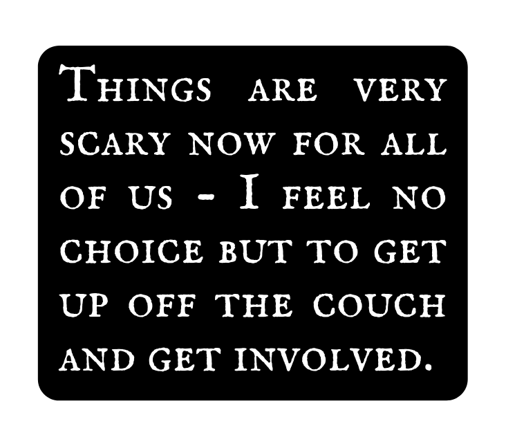 Things are very scary now for all of us I feel no choice but to get up off the couch and get involved