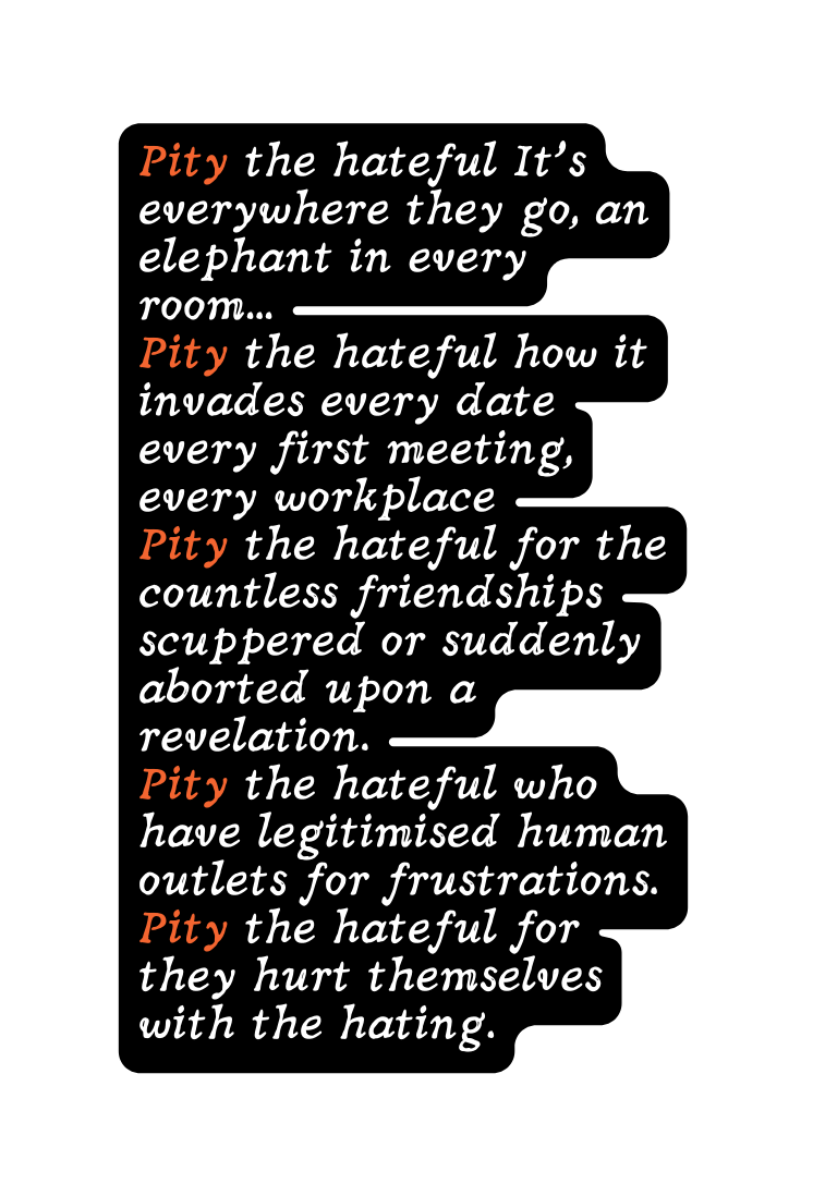 Pity the hateful It s everywhere they go an elephant in every room Pity the hateful how it invades every date every first meeting every workplace Pity the hateful for the countless friendships scuppered or suddenly aborted upon a revelation Pity the hateful who have legitimised human outlets for frustrations Pity the hateful for they hurt themselves with the hating