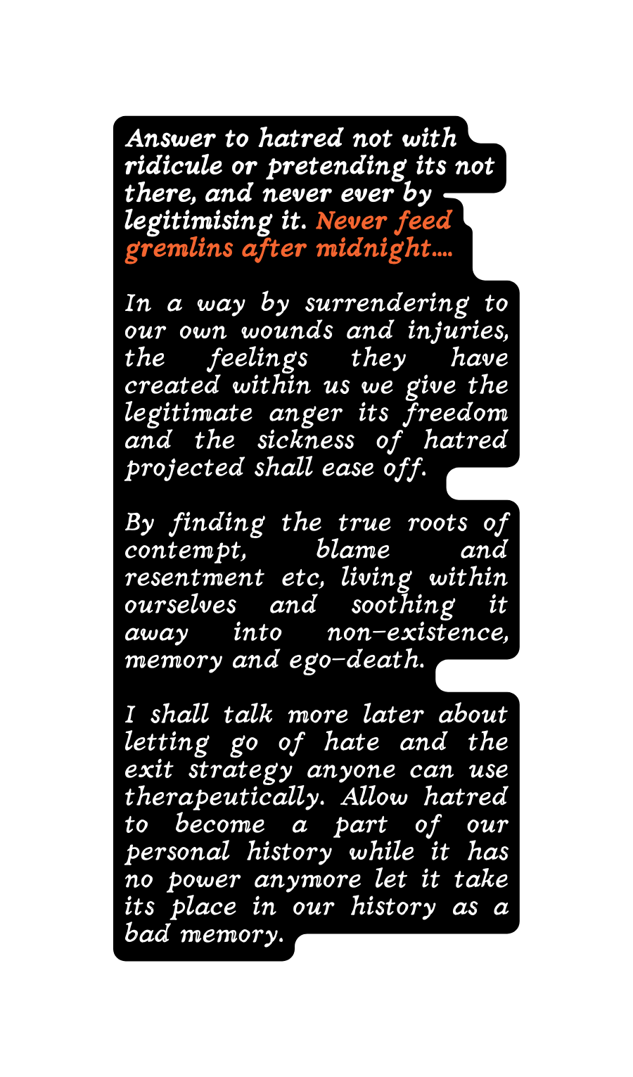 Answer to hatred not with ridicule or pretending its not there and never ever by legitimising it Never feed gremlins after midnight In a way by surrendering to our own wounds and injuries the feelings they have created within us we give the legitimate anger its freedom and the sickness of hatred projected shall ease off By finding the true roots of contempt blame and resentment etc living within ourselves and soothing it away into non existence memory and ego death I shall talk more later about letting go of hate and the exit strategy anyone can use therapeutically Allow hatred to become a part of our personal history while it has no power anymore let it take its place in our history as a bad memory