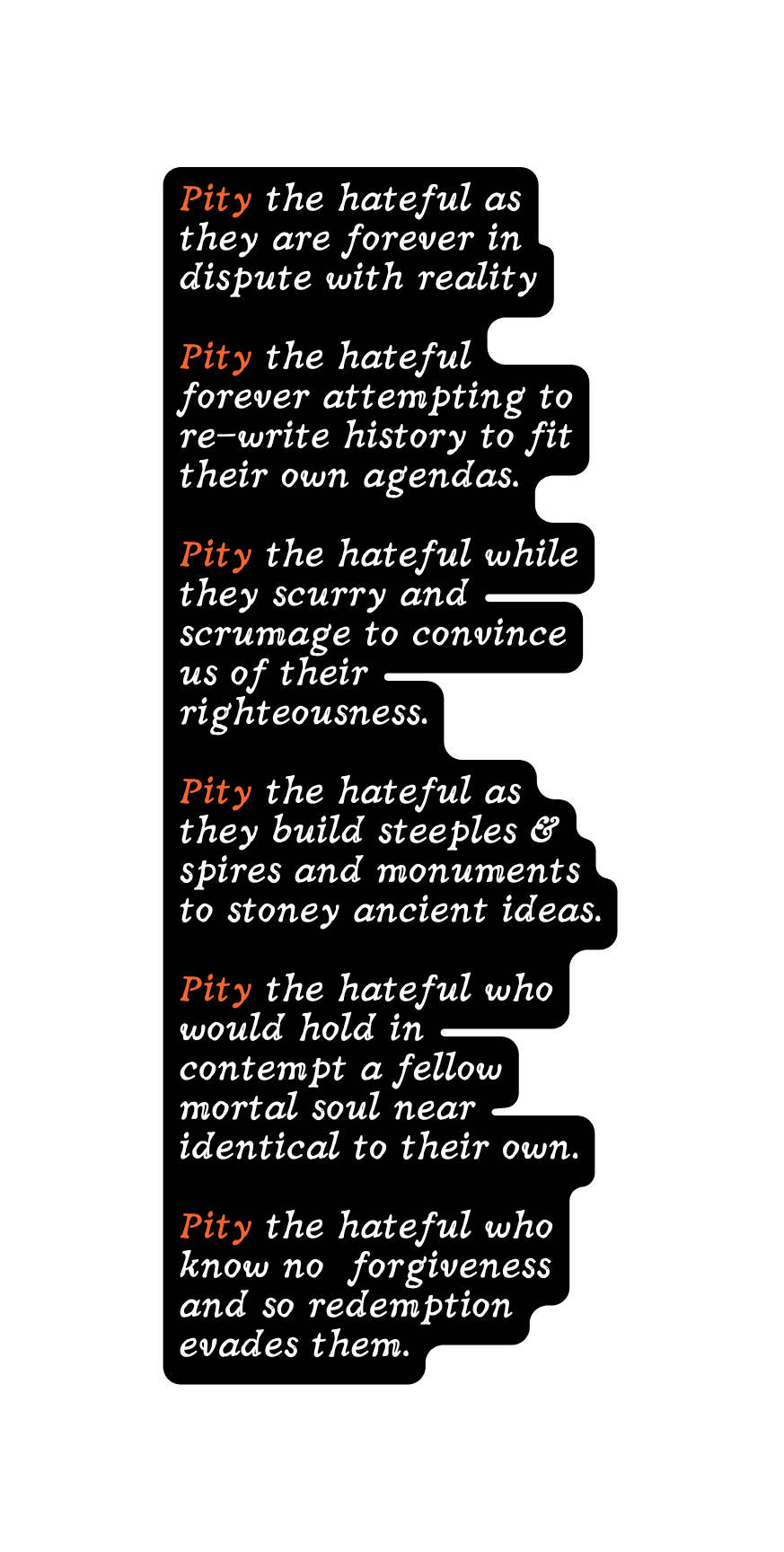 Pity the hateful as they are forever in dispute with reality Pity the hateful forever attempting to re write history to fit their own agendas Pity the hateful while they scurry and scrumage to convince us of their righteousness Pity the hateful as they build steeples spires and monuments to stoney ancient ideas Pity the hateful who would hold in contempt a fellow mortal soul near identical to their own Pity the hateful who know no forgiveness and so redemption evades them