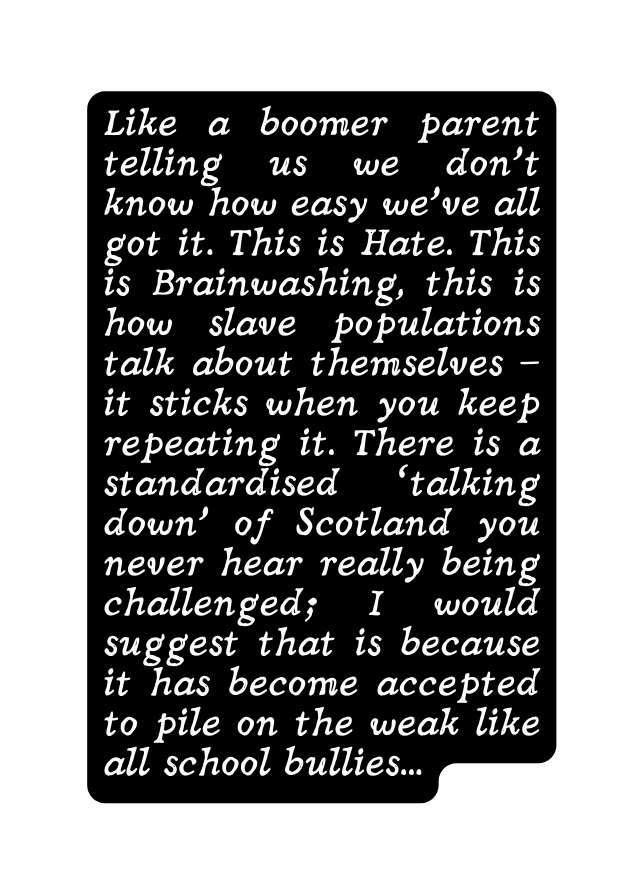 Like a boomer parent telling us we don t know how easy we ve all got it This is Hate This is Brainwashing this is how slave populations talk about themselves it sticks when you keep repeating it There is a standardised talking down of Scotland you never hear really being challenged I would suggest that is because it has become accepted to pile on the weak like all school bullies