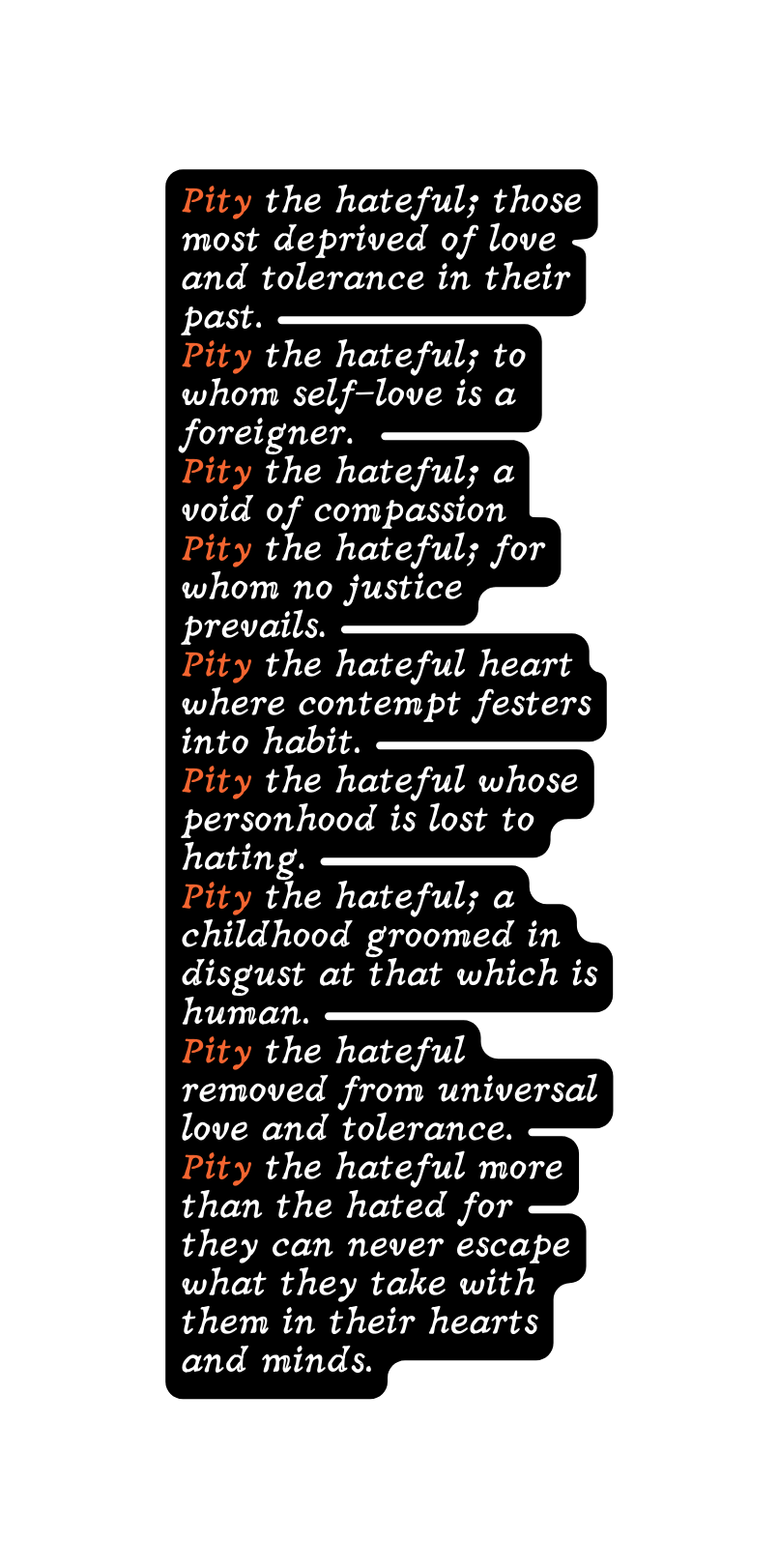 Pity the hateful those most deprived of love and tolerance in their past Pity the hateful to whom self love is a foreigner Pity the hateful a void of compassion Pity the hateful for whom no justice prevails Pity the hateful heart where contempt festers into habit Pity the hateful whose personhood is lost to hating Pity the hateful a childhood groomed in disgust at that which is human Pity the hateful removed from universal love and tolerance Pity the hateful more than the hated for they can never escape what they take with them in their hearts and minds