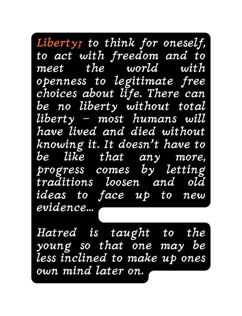 Liberty to think for oneself to act with freedom and to meet the world with openness to legitimate free choices about life There can be no liberty without total liberty most humans will have lived and died without knowing it It doesn t have to be like that any more progress comes by letting traditions loosen and old ideas to face up to new evidence Hatred is taught to the young so that one may be less inclined to make up ones own mind later on