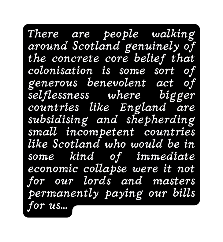 There are people walking around Scotland genuinely of the concrete core belief that colonisation is some sort of generous benevolent act of selflessness where bigger countries like England are subsidising and shepherding small incompetent countries like Scotland who would be in some kind of immediate economic collapse were it not for our lords and masters permanently paying our bills for us