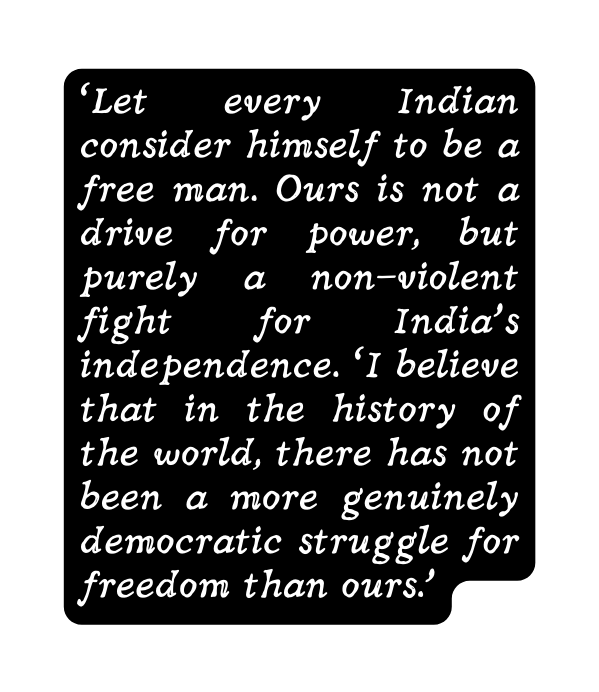 Let every Indian consider himself to be a free man Ours is not a drive for power but purely a non violent fight for India s independence I believe that in the history of the world there has not been a more genuinely democratic struggle for freedom than ours