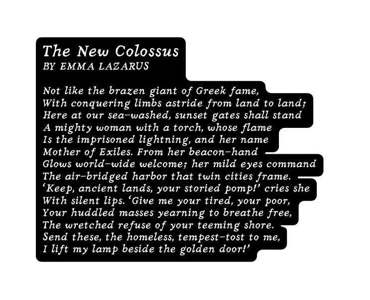 The New Colossus BY EMMA LAZARUS Not like the brazen giant of Greek fame With conquering limbs astride from land to land Here at our sea washed sunset gates shall stand A mighty woman with a torch whose flame Is the imprisoned lightning and her name Mother of Exiles From her beacon hand Glows world wide welcome her mild eyes command The air bridged harbor that twin cities frame Keep ancient lands your storied pomp cries she With silent lips Give me your tired your poor Your huddled masses yearning to breathe free The wretched refuse of your teeming shore Send these the homeless tempest tost to me I lift my lamp beside the golden door