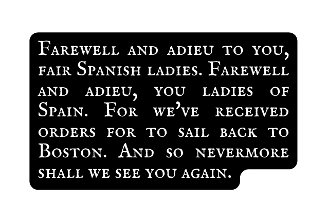 Farewell and adieu to you fair Spanish ladies Farewell and adieu you ladies of Spain For we ve received orders for to sail back to Boston And so nevermore shall we see you again