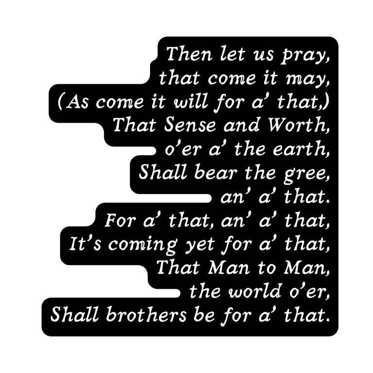 Then let us pray that come it may As come it will for a that That Sense and Worth o er a the earth Shall bear the gree an a that For a that an a that It s coming yet for a that That Man to Man the world o er Shall brothers be for a that