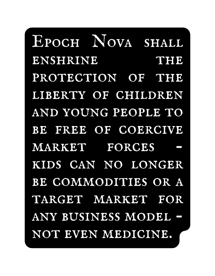 Epoch Nova shall enshrine the protection of the liberty of children and young people to be free of coercive market forces kids can no longer be commodities or a target market for any business model not even medicine