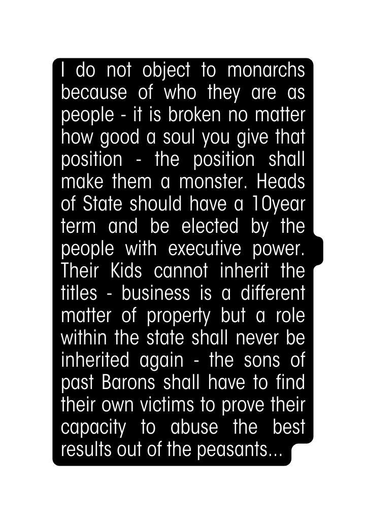 I do not object to monarchs because of who they are as people it is broken no matter how good a soul you give that position the position shall make them a monster Heads of State should have a 10year term and be elected by the people with executive power Their Kids cannot inherit the titles business is a different matter of property but a role within the state shall never be inherited again the sons of past Barons shall have to find their own victims to prove their capacity to abuse the best results out of the peasants